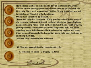 FLOR: Please ask her to come and I’ll buy all the tickets she wants. I
have an official photographer and he could take my picture with my
First Lady. She is such a sweet lady. Tell her I’ll buy ten tickets and sell
twenty for my friends if only she attend.
MATIL: I am sure she’ll be pleased.
FLOR: But only that condition. I’ll buy as many tickets as she wants if
she comes to my house. After all, my heart bleeds for those displaced
people in Sapang Palay. I shall go there and visit them. I shall bring my
photographers I can send the picture to the papers. But I will never
reveal my name. I shall wear a black veil covering my face and bring
them tuyo and tapa and dilis. I could buy some stale from the bakeries
and bring them too.
“Call Me Flory”-Wilfredo Ma. Guerrero
18. This play exemplifies the characteristics of a
A. romance B. satire C. tragedy D. farce
Answer: B. satire
 