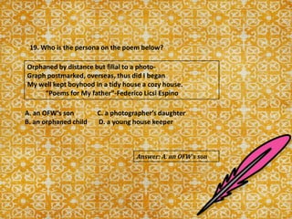 19. Who is the persona on the poem below?
Orphaned by distance but filial to a photo-
Graph postmarked, overseas, thus did I began
My well kept boyhood in a tidy house a cozy house.
“Poems for My father”-Federico Licsi Espino
A. an OFW‘s son C. a photographer’s daughter
B. an orphaned child D. a young house keeper
Answer: A. an OFW’s son
 
