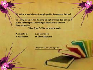 20. What sound device is employed in the excerpt below?
So a ding-dong sell and a ding-dong buy imported cars and
buses to transport the younger populace to point of
demonstration.
“Riot Song” –Tita Lacambra Ayala
A. anaphora C. consonance
B. Assonance D. onomatopoeia
Answer: D. onomatopoeia
 