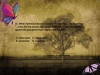 21. What rhythmical device is used in this line from The Small Key?
“…even the low square nipa house that stock in unashamed relief
against the gray green haze of grass and leaves.”
A. alliteration C. consonance
B. assonance D. anaphora
Answer: A. alliteration
 
