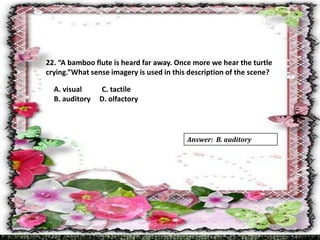 22. “A bamboo flute is heard far away. Once more we hear the turtle
crying.”What sense imagery is used in this description of the scene?
A. visual C. tactile
B. auditory D. olfactory
Answer: B. auditory
 