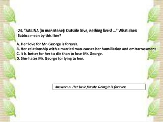 23. “SABINA (in monotone): Outside love, nothing lives! …” What does
Sabina mean by this line?
A. Her love for Mr. George is forever.
B. Her relationship with a married man causes her humiliation and embarrassment
C. It is better for her to die than to lose Mr. George.
D. She hates Mr. George for lying to her.
Answer: A. Her love for Mr. George is forever.
 