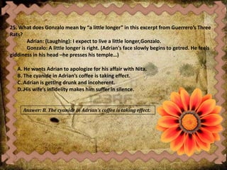 25. What does Gonzalo mean by “a little longer” in this excerpt from Guerrero’s Three
Rats?
Adrian: (Laughing): I expect to live a little longer,Gonzalo.
Gonzalo: A little longer is right. (Adrian’s face slowly begins to getred. He feels
giddiness in his head –he presses his temple…)
A. He wants Adrian to apologize for his affair with Nita.
B. The cyanide in Adrian’s coffee is taking effect.
C. Adrian is getting drunk and incoherent.
D. His wife’s infidelity makes him suffer in silence.
Answer: B. The cyanide in Adrian’s coffee is taking effect.
 