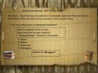 PART III-ENHANCING TEST TAKING SKILLS
Directions : Read the excerpt question or incomplete statement from the choices
that follow. Write the letter of your answer on your answer sheet.
1. Ano ang inilalarawan sa dalawang linyang ito?
A. Bayan
B. Bahay
C. Brawnawt
D. Bilangguan
Kahit na tanghali ay tila rin gabi,
Ang iisang ilaw ay ayaw magsindi,
“Bayang Malaya” –Amado V. Hernandez
Answer: D. Bilangguan
 