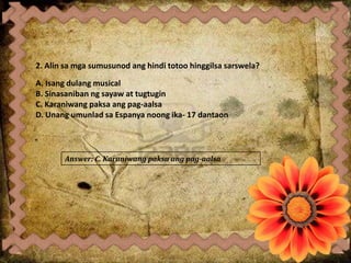 2. Alin sa mga sumusunod ang hindi totoo hinggilsa sarswela?
A. Isang dulang musical
B. Sinasaniban ng sayaw at tugtugin
C. Karaniwang paksa ang pag-aalsa
D. Unang umunlad sa Espanya noong ika- 17 dantaon
Answer: C. Karaniwang paksa ang pag-aalsa
 