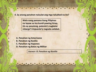 4. Sa anong panahon naisulat ang mga taludtod na ito?
Wala nang pamana itong Pilipinas
na layaw sa Ina kundi pawing hirap,
tiis ay pasulong, patente’y nagkalat
rekargo’t impuesto’y nagsala-salabat.
A. Panahon ng Americano
B. Panahon ng Kastila
C. Panahon ng Hapones
D. Panahon ng Batas ng Militar
Answer: B. Panahon ng Kastila
 