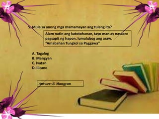 5. Mula sa anong mga mamamayan ang tulang ito?
A. Tagalog
B. Mangyan
C. Ivatan
D. Ilicano
Alam natin ang katotohanan, tayo man ay nasaan:
pagsapit ng hapon, lumulubog ang araw.
“Amabahan Tungkol sa Paggawa”
Answer: B. Mangyan
 
