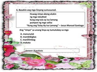 6. Basahin ang mga linyang sumusunod.
Huwag ninyo akong alukin
ng mga taludtod
kung ang tula ay isa lamang
pumpon ng mga salita
“Kung ang Tulay Ay Isa Lamang” – Jesus Manuel Santiago
Ang “ninyo” sa unang linya ay tumutukoy sa mga
A. manunulat
B. mambibigkas
C. manlilimbag
D. makata
Answer: D.makata
 