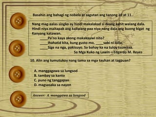 Basahin ang bahagi ng nobela at sagutan ang tanong 10 at 11..Basahin ang bahagi ng nobela at sagutan ang tanong 10 at 11..
Nang mag-aalas singko ay hindi makalakad si Atong kahit walang dala.
Hindi niya maitapak ang kaliwang paa niya nang dala ang buong bigat ng
Kanyang katawan.
____Pa’no kaya akong makakauwi nito?
____Ihahatid kita, kung gusto mo, ____sabi ni Julio.
____Sige na nga, pakisuyo. Sa bahay ka na tuloy tsumitsa.
Sa Mga Kuko ng Lawin – Edgardo M. Reyes
10. Alin ang tumutukoy nang tama sa mga tauhan at tagpuan?
A. manggagawa sa lungsod
B. tambay sa kanto
C. puno ng tanggapan
D. magsasaka sa nayon
Answer: A. manggawa sa lungsod
 