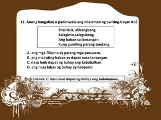 12. Anong kaugalian o paniniwala ang nilalaman ng awiting-bayan ito?
Sitsiritsit, alibangbang
Salaginto,salagubang
Ang babae sa lansangan
Kung gumiling parang tandang.
A. ang mga Filipina ay parang mga paruparo.
B. ang mabuting babae ay dapat nasa lansangan.
C. nasa loob dapat ng bahay ang kababaihan.
D. ang nasa labas ng bahay ay haliparot
Answer: C. nasa loob dapat ng bahay ang kababaihan.
 