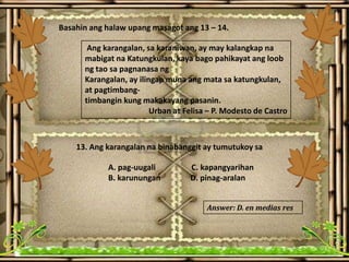 Basahin ang halaw upang masagot ang 13 – 14.
Ang karangalan, sa karaniwan, ay may kalangkap na
mabigat na Katungkulan, kaya bago pahikayat ang loob
ng tao sa pagnanasa ng
Karangalan, ay ilingap muna ang mata sa katungkulan,
at pagtimbang-
timbangin kung makakayang pasanin.
Urban at Felisa – P. Modesto de Castro
13. Ang karangalan na binabanggit ay tumutukoy sa
A. pag-uugali C. kapangyarihan
B. karunungan D. pinag-aralan
Answer: D. en medias res
 