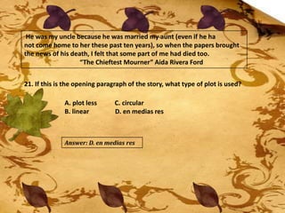 He was my uncle because he was married my aunt (even if he ha
not come home to her these past ten years), so when the papers brought
the news of his death, I felt that some part of me had died too.
“The Chieftest Mourner” Aida Rivera Ford
21. If this is the opening paragraph of the story, what type of plot is used?
A. plot less C. circular
B. linear D. en medias res
Answer: D. en medias res
 