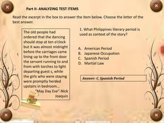 Part II- ANALYZING TEST ITEMS
Read the excerpt in the box to answer the item below. Choose the letter of the
best answer.
The old people had
ordered that the dancing
should stop at ten o’clock
but it was almost midnight
before the carriages came
lining up to the front door
the servant running to and
from with torches to light
departing guest s, while
the girls who were staying
were promptly herded
upstairs in bedroom…
“May Day Eve”-Nick
Joaquin
1. What Philippines literary period is
used as context of the story?
A. American Period
B. Japanese Occupation
C. Spanish Period
D. Martial Law
Answer: C. Spanish Period
 