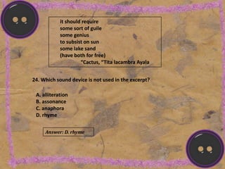 it should require
some sort of guile
some genius
to subsist on sun
some lake sand
(have both for free)
“Cactus, “Tita lacambra Ayala
24. Which sound device is not used in the excerpt?
A. alliteration
B. assonance
C. anaphora
D. rhyme
Answer: D. rhyme
 