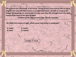 The ground was not towed. In his house, Tarang struck a tree stump with his big to
and the hurt was not half as keen as it might have been, not half as sharp as his
hunger for knowing, for seeing with his own eyes how life emerged from this dark
womb of the land at this time of night.
“Children of the Ash covered Loam “N.V.M. Gonzales
25. Aside from sense of sight, which sense impression is employed?
A. smell C. touch
B. taste D. sound
Answer: C. touch
 