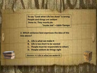 To say “Look what Life has done” is wrong
People and things are seldom
Done to. They mostly do.
“Inside Job” – Edith Tiempo
2. Which sentence best expresses the idea of the
line above?
A. Life is what we make it
B. Life is too short to be wasted
C. People must be responsible to others
D. People seldom do things right
Answer: A. Life is what we make it
 