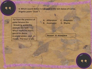 4. Which sound device is not used in the last stanza of Carlos
Angeles poem “Dusk”?
Far from the precinct of
some fatuous fire
Streaking across the
avenues like faith
Which reaffirms man’s
genius or desire
A calmly smiles , and
moves. The hour is late.
A. Alliteration C. Anaphora
B. Assonance D. Rhyme
Answer: B. Assonance
 