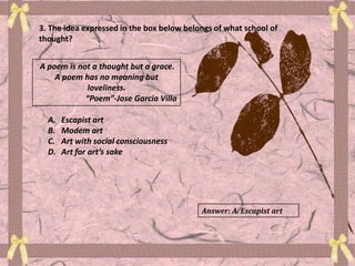 3. The idea expressed in the box below belongs of what school of
thought?
A poem is not a thought but a grace.
A poem has no meaning but
loveliness.
“Poem”-Jose Garcia Villa
A. Escapist art
B. Modem art
C. Art with social consciousness
D. Art for art’s sake
Answer: A. Escapist art
 