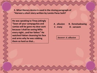 5. What literary device is used in the closing paragraph of
“Harvest a short story written by Loreto Paras Sulit?
He was speaking to Tinay jokingly
“Soon all your sampaguitas and
camias will be gone my dear aunt
because I shall be seeing Milia
every night…and her father.” He
watched Fabian cleansing his face
and arms why he was rubbing
them so hard as that…
A . allusion B . foreshadowing
C . irony D . sarcasm
Answer: A. allusion
 