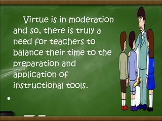 Virtue is in moderation
and so, there is truly a
need for teachers to
balance their time to the
preparation and
application of
instructional tools.
•  
 