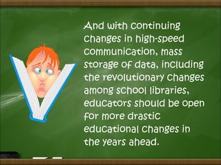 And with continuing
changes in high-speed
communication, mass
storage of data, including
the revolutionary changes
among school libraries,
educators should be open
for more drastic
educational changes in
the years ahead.
 