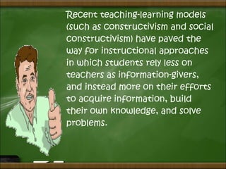 Recent teaching-learning models
(such as constructivism and social
constructivism) have paved the
way for instructional approaches
in which students rely less on
teachers as information-givers,
and instead more on their efforts
to acquire information, build
their own knowledge, and solve
problems.
 