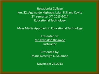 Rogationist College
Km. 52, Aguinaldo Highway, Lalan ll Silang Cavite
2nd semester S.Y. 2013-2014
Educational Technology
Mass Media Approach in Educational Technology
Presented To:
Mr. Reynaldo Dinampo
Instructor
Presented by:
Maria Nescelyn C. Solomon
November 26,2013
 