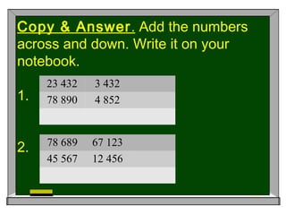 Copy & Answer. Add the numbers
across and down. Write it on your
notebook.
1.
2.
23 432 3 432
78 890 4 852
78 689 67 123
45 567 12 456
 