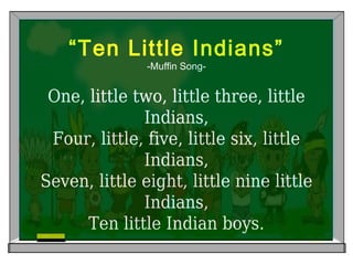 “Ten Little Indians”
-Muffin Song-
One, little two, little three, little
Indians,
Four, little, five, little six, little
Indians,
Seven, little eight, little nine little
Indians,
Ten little Indian boys.
 