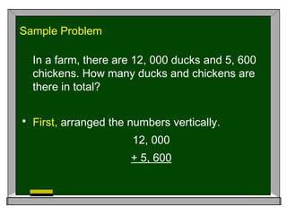 Sample Problem
In a farm, there are 12, 000 ducks and 5, 600
chickens. How many ducks and chickens are
there in total?
 First, arranged the numbers vertically.
12, 000
+ 5, 600
 