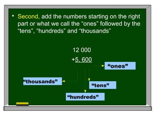  Second, add the numbers starting on the right
part or what we call the “ones” followed by the
“tens”, “hundreds” and “thousands”
12 000
+5, 600
“ones”
“tens”
“hundreds”
“thousands”
 