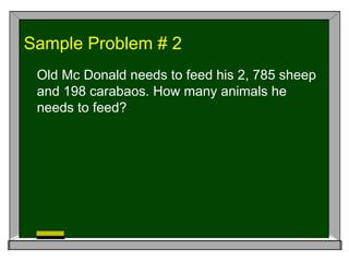 Sample Problem # 2
Old Mc Donald needs to feed his 2, 785 sheep
and 198 carabaos. How many animals he
needs to feed?
 