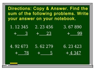 Directions: Copy & Answer. Find the
sum of the following problems. Write
your answer on your notebook.
1. 12 345 2. 23 456 3. 67 890
+ 3 + 23 + 99
4. 92 673 5. 62 279 6. 23 423
+ 78 + 5 + 4 347

 