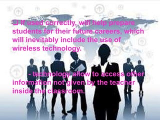 If used correctly, will help prepare
students for their future careers, which
will inevitably include the use of
wireless technology.
- technology allow to access other
information not given by the teacher
inside the classroom.
 