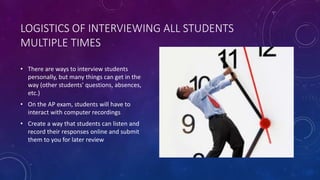 LOGISTICS OF INTERVIEWING ALL STUDENTS
MULTIPLE TIMES
• There are ways to interview students
personally, but many things can get in the
way (other students' questions, absences,
etc.)
• On the AP exam, students will have to
interact with computer recordings
• Create a way that students can listen and
record their responses online and submit
them to you for later review
 