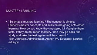 MASTERY LEARNING
• "So what is mastery learning? The concept is simple:
Students master concepts and skills before going onto other
learning. How do you know they mastered it? You give them
tests. If they do not reach mastery, then they go back and
study and take the test again until they pass it."
-Ben Johnson, Administrator, Author, WL Educator; Source:
edutopia
 