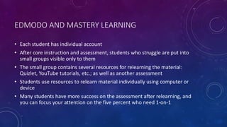 EDMODO AND MASTERY LEARNING
• Each student has individual account
• After core instruction and assessment, students who struggle are put into
small groups visible only to them
• The small group contains several resources for relearning the material:
Quizlet, YouTube tutorials, etc.; as well as another assessment
• Students use resources to relearn material individually using computer or
device
• Many students have more success on the assessment after relearning, and
you can focus your attention on the five percent who need 1-on-1
 