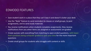 EDMODO FEATURES
• Save student work in a place that they can't lose it and doesn't clutter your desk
• Use the "Note" feature to send reminders to classes or small groups, to post
assignments, and to send study materials
• You receive notifications when students complete assignments, they receive
notifications from you when items are assigned or assessments are graded
• Create quizzes with everything from matching to open-ended questions, with lower-
level questions being computer graded to save your time for the more important
questions
• Create small groups for students who struggle with content or skills
 