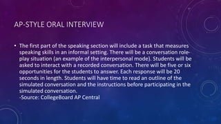 AP-STYLE ORAL INTERVIEW
• The first part of the speaking section will include a task that measures
speaking skills in an informal setting. There will be a conversation role-
play situation (an example of the interpersonal mode). Students will be
asked to interact with a recorded conversation. There will be five or six
opportunities for the students to answer. Each response will be 20
seconds in length. Students will have time to read an outline of the
simulated conversation and the instructions before participating in the
simulated conversation.
-Source: CollegeBoard AP Central
 