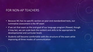 FOR NON-AP TEACHERS
• Because WL has no specific section on year-end standardized tests, our
summative assessment is the AP exam
• If we set that exam as the end-goal of our language program (flawed, though
it may be), we can scale back the content and skills to be appropriate to
developmental and curricular levels
• Students will become comfortable with the structure of the exam while
improving all three modes of communication
 