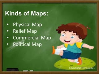Educational Technology 1
Kinds of Maps:
• Physical Map
• Relief Map
• Commercial Map
• Political Map
 