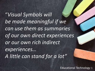 Educational Technology 1
“Visual Symbols will
be made meaningful if we
can use them as summaries
of our own direct experiences
or our own rich indirect
experiences…
A little can stand for a lot”
 