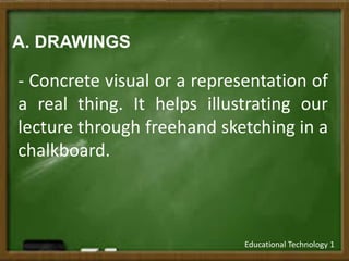 A. DRAWINGS
- Concrete visual or a representation of
a real thing. It helps illustrating our
lecture through freehand sketching in a
chalkboard.
Educational Technology 1
 