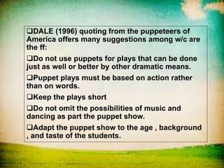 DALE (1996) quoting from the puppeteers of
America offers many suggestions among w/c are
the ff:
Do not use puppets for plays that can be done
just as well or better by other dramatic means.
Puppet plays must be based on action rather
than on words.
Keep the plays short
Do not omit the possibilities of music and
dancing as part the puppet show.
Adapt the puppet show to the age , background
, and taste of the students.
 