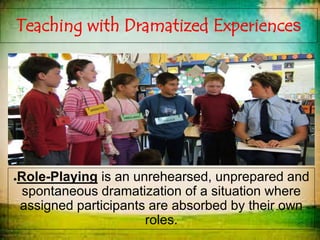 Teaching with Dramatized Experiences
●Role-Playing is an unrehearsed, unprepared and
spontaneous dramatization of a situation where
assigned participants are absorbed by their own
roles.
 