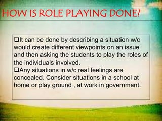 HOW IS ROLE PLAYING DONE?
It can be done by describing a situation w/c
would create different viewpoints on an issue
and then asking the students to play the roles of
the individuals involved.
Any situations in w/c real feelings are
concealed. Consider situations in a school at
home or play ground , at work in government.
 