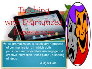 Teaching
with Dramatized
Experiences
“ All dramatization is essentially a process
of communication , in which both
participant and spectators are engaged .A
creative interaction takes place , a sharing
of ideas .
-Edgar Dale
 
