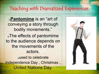 Teaching with Dramatized Experiences
Pantomime is an “art of
conveying a story through
bodily movements.”
The effects of pantomime
to the audience depends on
the movements of the
actors.
used to celebrate
Independence Day , Christmas ,
United Nations Day.
 