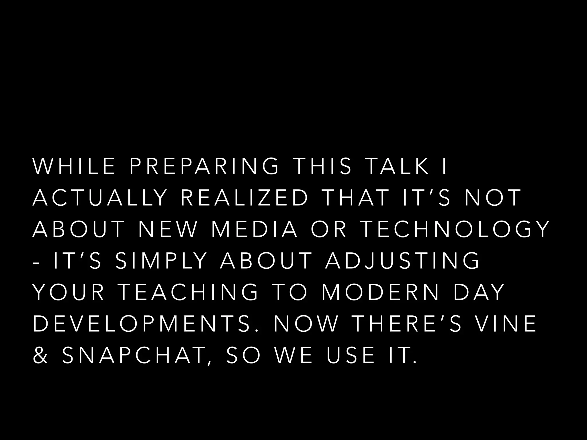 W H I L E P R E PA R I N G T H I S TA L K I
A C T U A L LY R E A L I Z E D T H AT I T ’ S N O T
A B O U T N E W M E D I A O R T E C H N O L O G Y
- I T ’ S S I M P LY A B O U T A D J U S T I N G
Y O U R T E A C H I N G T O M O D E R N D AY
D E V E L O P M E N T S . N O W T H E R E ’ S V I N E
& S N A P C H AT, S O W E U S E I T.