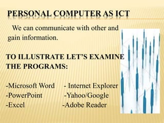 PERSONAL COMPUTER AS ICT
We can communicate with other and
gain information.
TO ILLUSTRATE LET’S EXAMINE
THE PROGRAMS:
-Microsoft Word - Internet Explorer
-PowerPoint -Yahoo/Google
-Excel -Adobe Reader
 